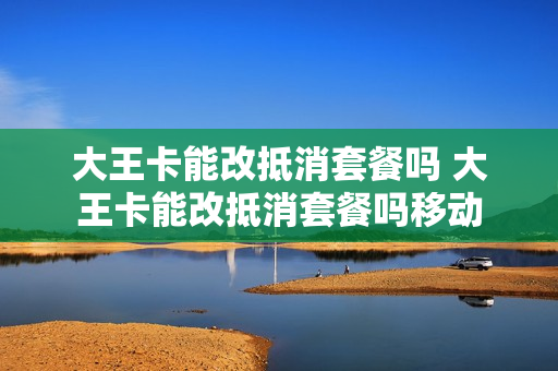 大王卡能改抵消套餐吗 大王卡能改抵消套餐吗移动