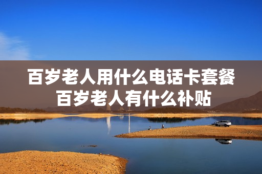百岁老人用什么电话卡套餐 百岁老人有什么补贴