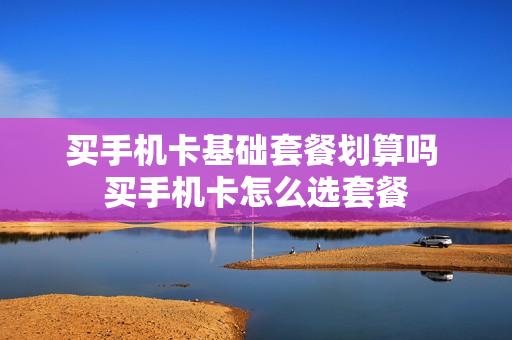 买手机卡基础套餐划算吗 买手机卡怎么选套餐
