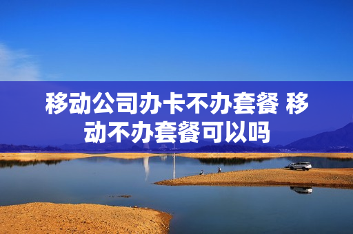 移动公司办卡不办套餐 移动不办套餐可以吗