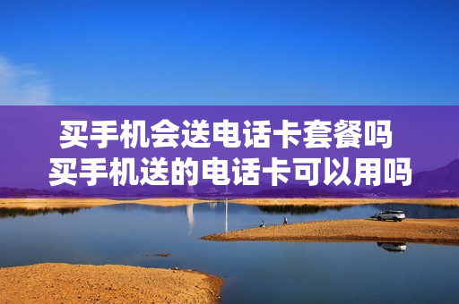 买手机会送电话卡套餐吗 买手机送的电话卡可以用吗,安全吗