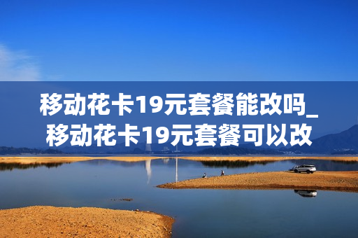 移动花卡19元套餐能改吗_移动花卡19元套餐可以改吗