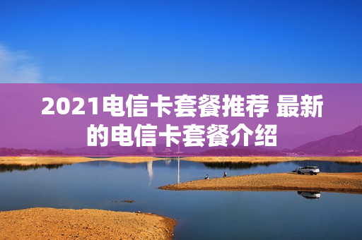 2021电信卡套餐推荐 最新的电信卡套餐介绍
