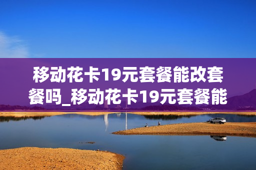 移动花卡19元套餐能改套餐吗_移动花卡19元套餐能改套餐吗怎么改