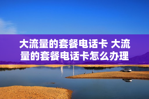 大流量的套餐电话卡 大流量的套餐电话卡怎么办理