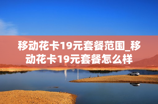 移动花卡19元套餐范围_移动花卡19元套餐怎么样