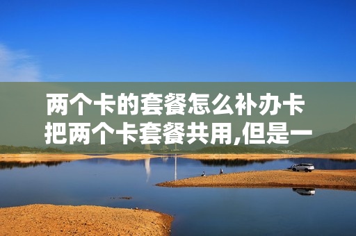 两个卡的套餐怎么补办卡 把两个卡套餐共用,但是一张卡装另外手机行吗