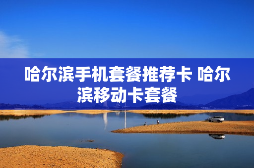 哈尔滨手机套餐推荐卡 哈尔滨移动卡套餐