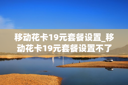 移动花卡19元套餐设置_移动花卡19元套餐设置不了