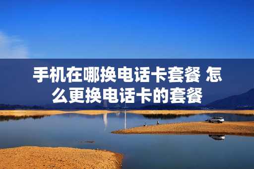 手机在哪换电话卡套餐 怎么更换电话卡的套餐