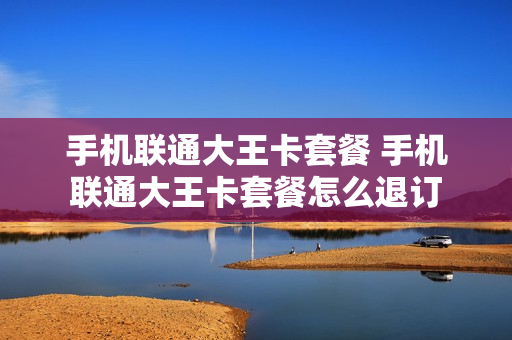 手机联通大王卡套餐 手机联通大王卡套餐怎么退订