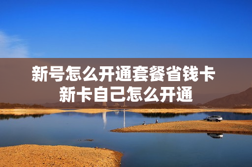 新号怎么开通套餐省钱卡 新卡自己怎么开通