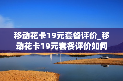 移动花卡19元套餐评价_移动花卡19元套餐评价如何