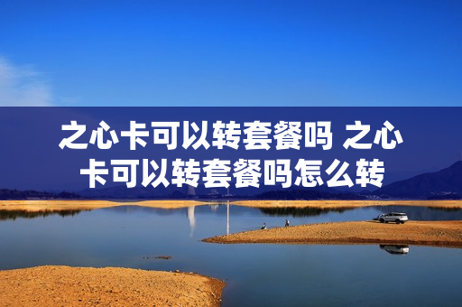 之心卡可以转套餐吗 之心卡可以转套餐吗怎么转