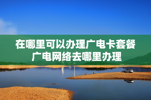 在哪里可以办理广电卡套餐 广电网络去哪里办理