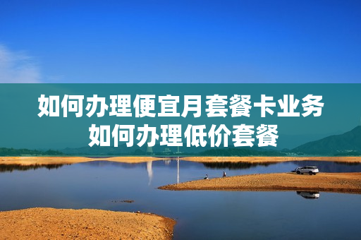 如何办理便宜月套餐卡业务 如何办理低价套餐