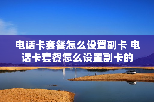 电话卡套餐怎么设置副卡 电话卡套餐怎么设置副卡的