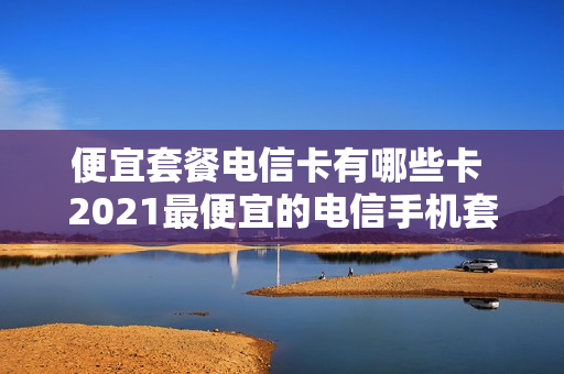 便宜套餐电信卡有哪些卡 2021最便宜的电信手机套餐