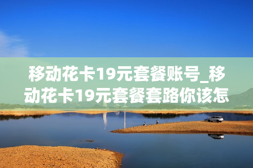 移动花卡19元套餐账号_移动花卡19元套餐套路你该怎么处理