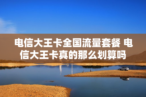 电信大王卡全国流量套餐 电信大王卡真的那么划算吗
