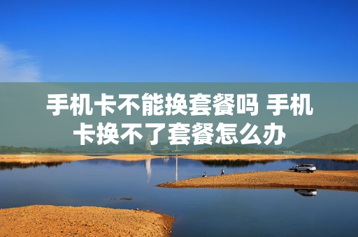 手机卡不能换套餐吗 手机卡换不了套餐怎么办