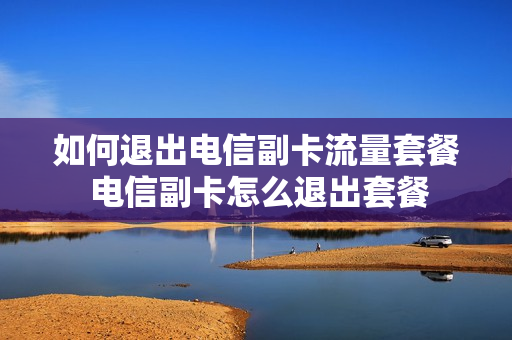 如何退出电信副卡流量套餐 电信副卡怎么退出套餐