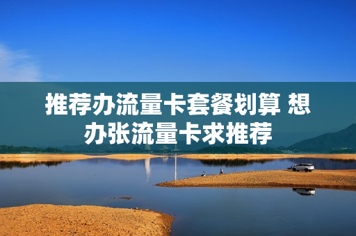 推荐办流量卡套餐划算 想办张流量卡求推荐
