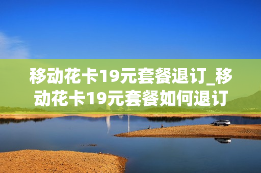 移动花卡19元套餐退订_移动花卡19元套餐如何退订