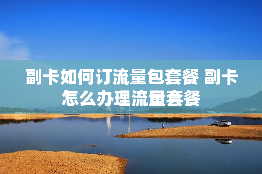 副卡如何订流量包套餐 副卡怎么办理流量套餐
