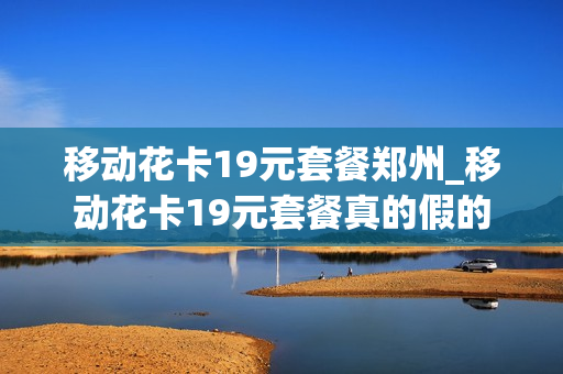 移动花卡19元套餐郑州_移动花卡19元套餐真的假的