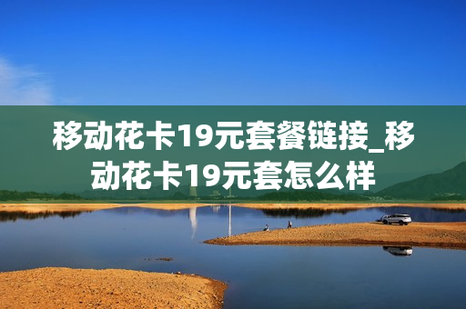 移动花卡19元套餐链接_移动花卡19元套怎么样