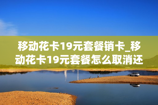 移动花卡19元套餐销卡_移动花卡19元套餐怎么取消还没发卡