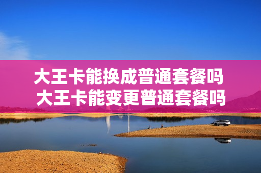 大王卡能换成普通套餐吗 大王卡能变更普通套餐吗