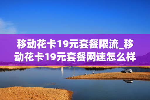 移动花卡19元套餐限流_移动花卡19元套餐网速怎么样