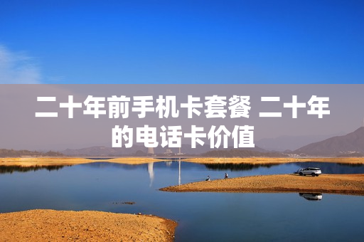 二十年前手机卡套餐 二十年的电话卡价值