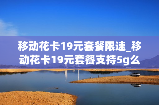 移动花卡19元套餐限速_移动花卡19元套餐支持5g么