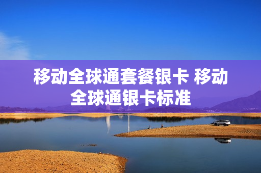 移动全球通套餐银卡 移动全球通银卡标准