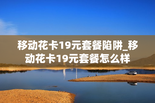 移动花卡19元套餐陷阱_移动花卡19元套餐怎么样
