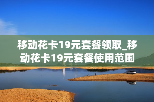 移动花卡19元套餐领取_移动花卡19元套餐使用范围