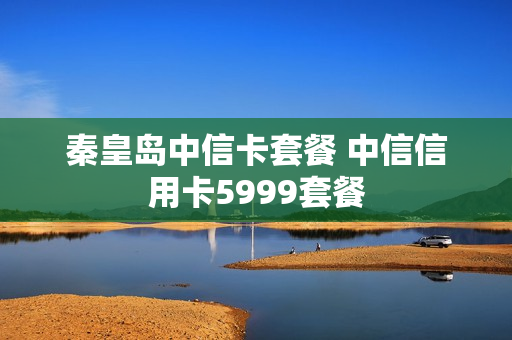 秦皇岛中信卡套餐 中信信用卡5999套餐
