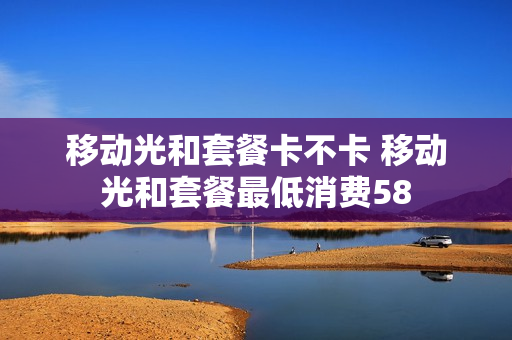 移动光和套餐卡不卡 移动光和套餐最低消费58