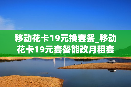 移动花卡19元换套餐_移动花卡19元套餐能改月租套餐吗