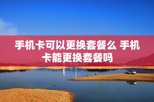 手机卡可以更换套餐么 手机卡能更换套餐吗