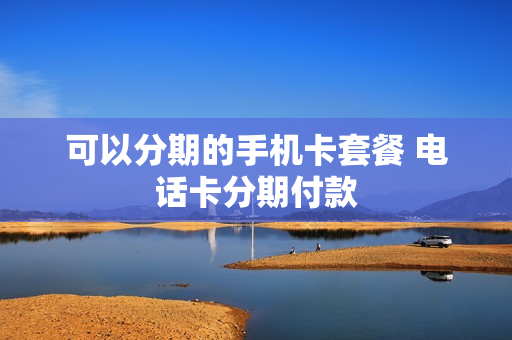 可以分期的手机卡套餐 电话卡分期付款