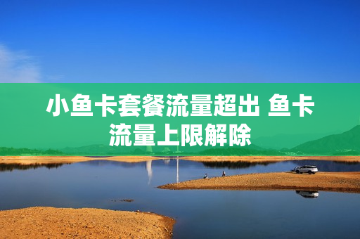 小鱼卡套餐流量超出 鱼卡流量上限解除