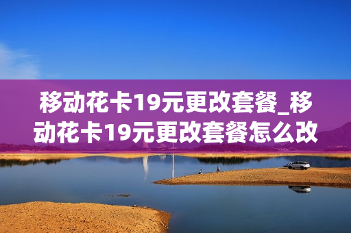 移动花卡19元更改套餐_移动花卡19元更改套餐怎么改