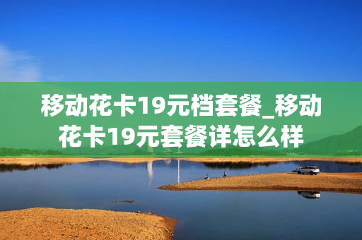 移动花卡19元档套餐_移动花卡19元套餐详怎么样