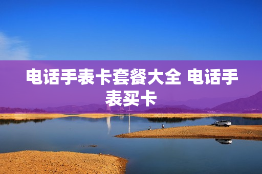 电话手表卡套餐大全 电话手表买卡