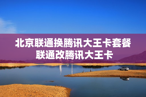 北京联通换腾讯大王卡套餐 联通改腾讯大王卡