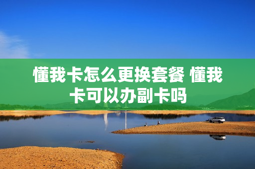 懂我卡怎么更换套餐 懂我卡可以办副卡吗
